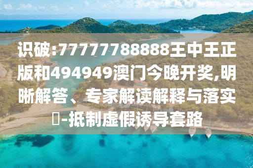 識破:77777788888王中王正版和494949澳門今晚開獎,明晰解答、專家解讀解釋與落實?-抵制虛假誘導(dǎo)套路